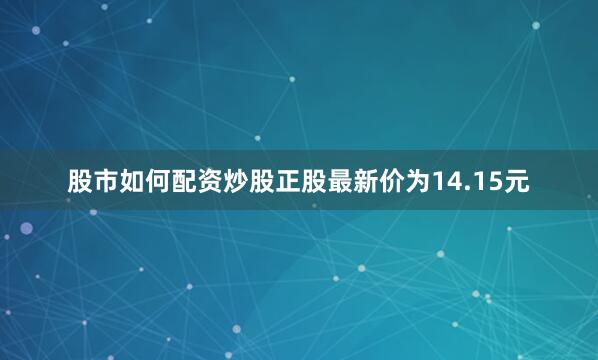 股市如何配资炒股正股最新价为14.15元