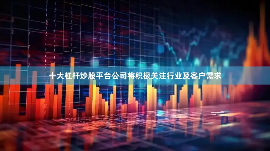 十大杠杆炒股平台公司将积极关注行业及客户需求