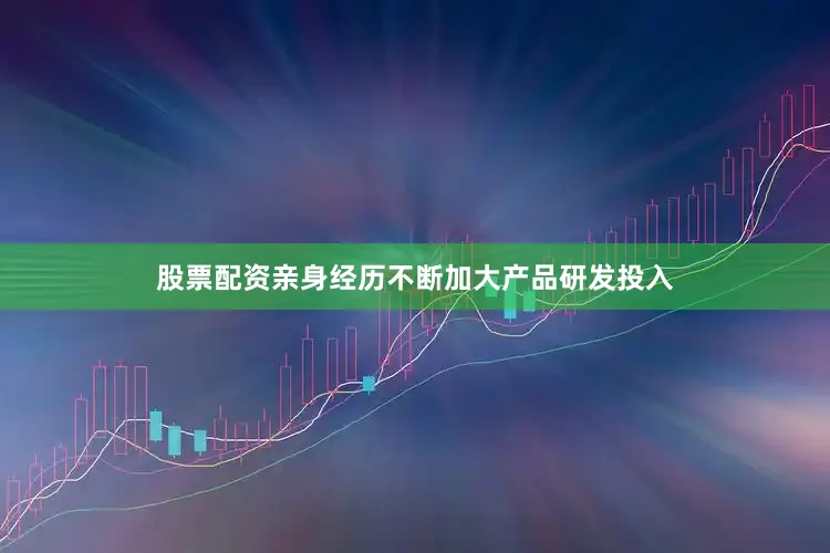 股票配资亲身经历不断加大产品研发投入