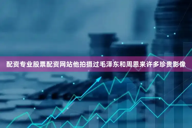 配资专业股票配资网站他拍摄过毛泽东和周恩来许多珍贵影像