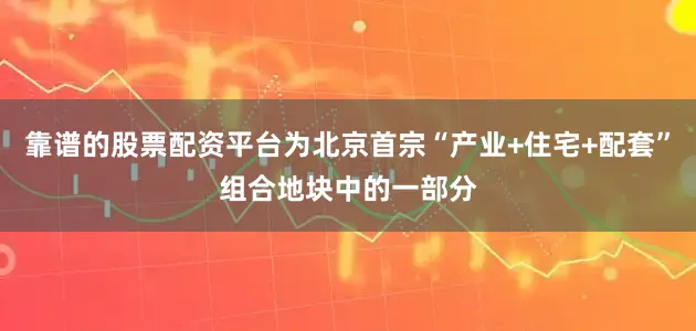 靠谱的股票配资平台为北京首宗“产业+住宅+配套”组合地块中的一部分