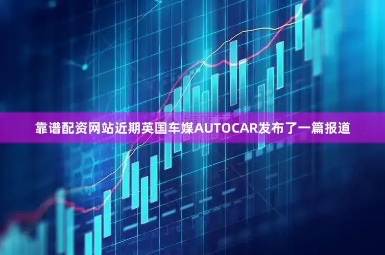 靠谱配资网站近期英国车媒AUTOCAR发布了一篇报道