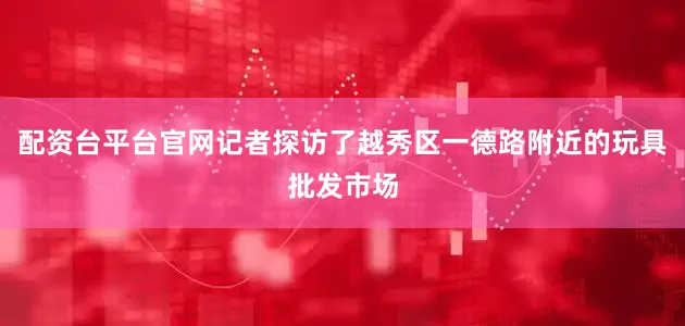 配资台平台官网记者探访了越秀区一德路附近的玩具批发市场