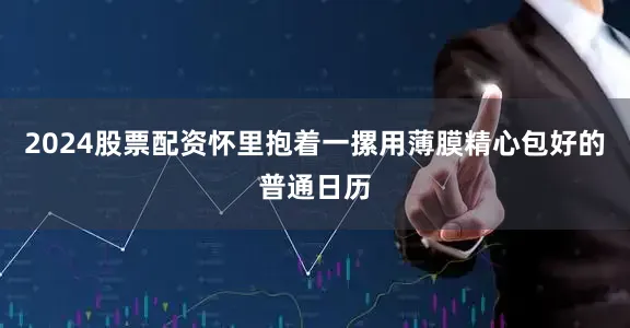 2024股票配资怀里抱着一摞用薄膜精心包好的普通日历
