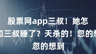 股票网app三叔！她怎么和三叔睡了？天杀的！忽的想到