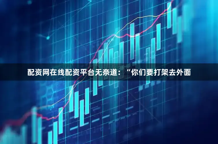 配资网在线配资平台无奈道：“你们要打架去外面