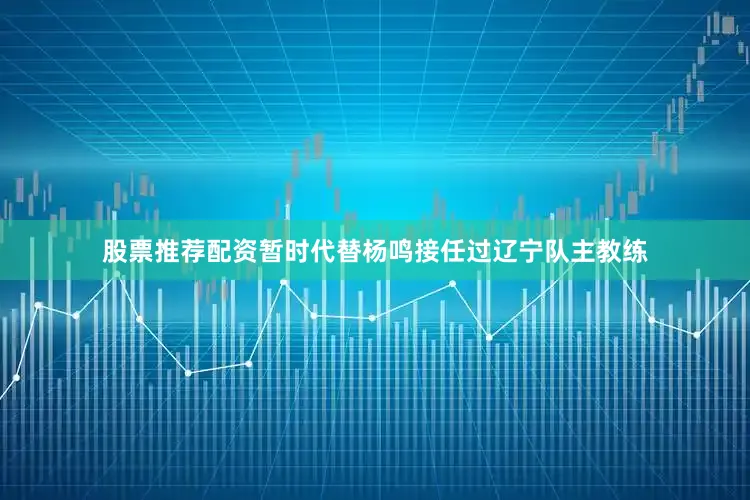 股票推荐配资暂时代替杨鸣接任过辽宁队主教练