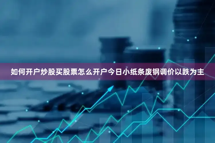如何开户炒股买股票怎么开户今日小纸条废钢调价以跌为主
