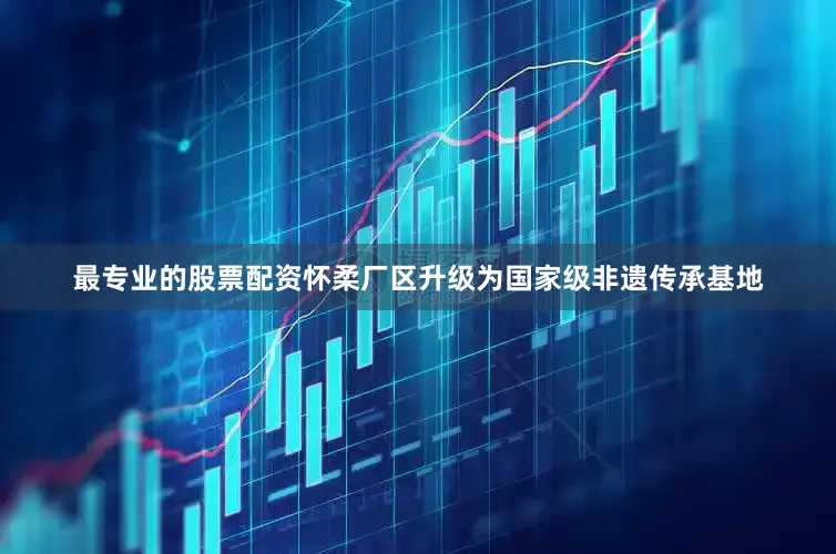 最专业的股票配资怀柔厂区升级为国家级非遗传承基地