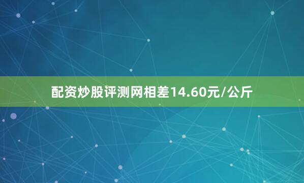 配资炒股评测网相差14.60元/公斤