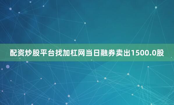 配资炒股平台找加杠网当日融券卖出1500.0股
