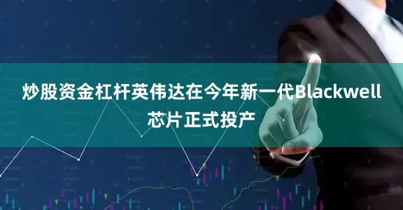 炒股资金杠杆英伟达在今年新一代Blackwell芯片正式投产